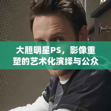 大胆明星PS,影像重塑的艺术化演绎与公众解读